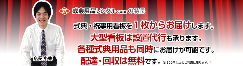式典用品レンタル.comの特長・式典・祝事用看板を１枚からお届けします。・大型看板は設置代行も承ります。・各種式典用品も同時にお届けが可能です。・配達・回収は無料です。(6,300円以上のご利用に限ります。)
